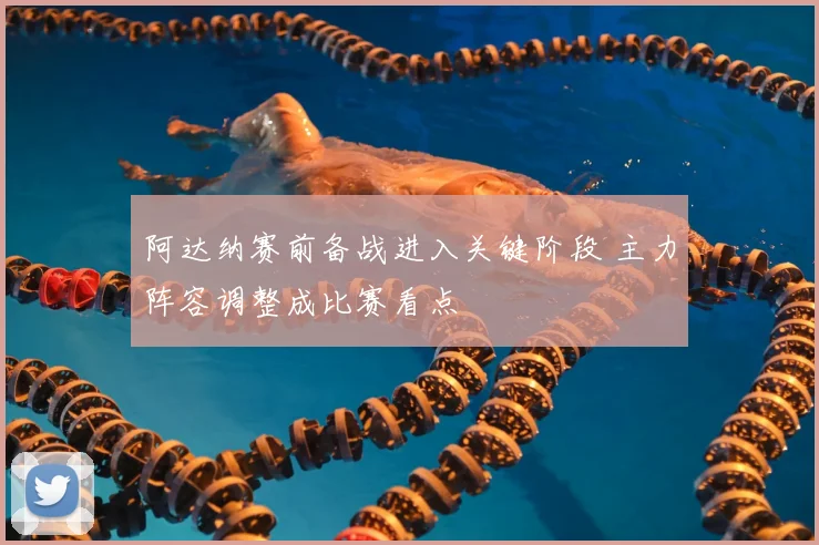 阿达纳赛前备战进入关键阶段 主力阵容调整成比赛看点