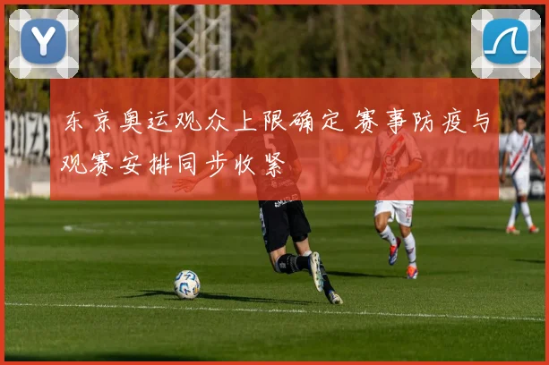 东京奥运观众上限确定 赛事防疫与观赛安排同步收紧