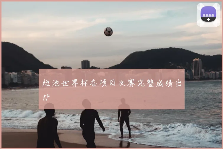 短池世界杯各项目决赛完整成绩出炉