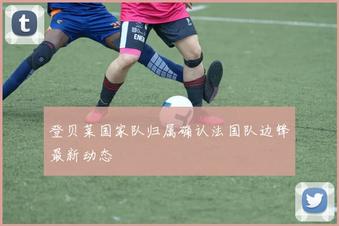 登贝莱国家队归属确认法国队边锋最新动态