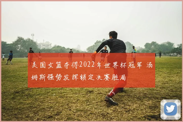 美国女篮夺得2022年世界杯冠军 汤姆斯强势发挥锁定决赛胜局