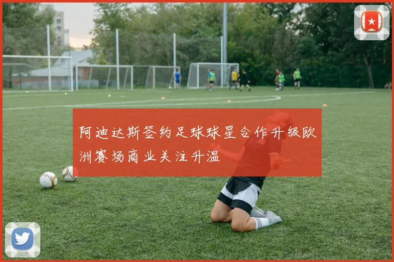 阿迪达斯签约足球球星合作升级欧洲赛场商业关注升温