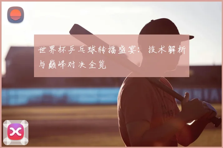 世界杯乒乓球转播盛宴：技术解析与巅峰对决全览