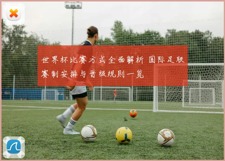 世界杯比赛方式全面解析 国际足联赛制安排与晋级规则一览