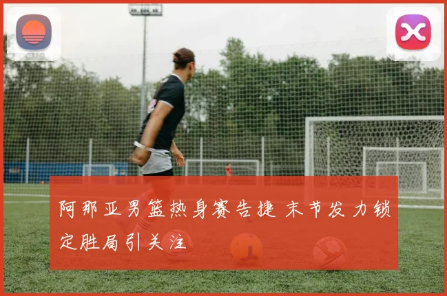 阿那亚男篮热身赛告捷 末节发力锁定胜局引关注