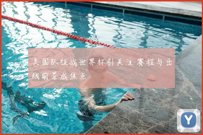 美国队征战世界杯引关注 赛程与出线前景成焦点