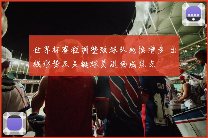 世界杯赛程调整致球队轮换增多 出线形势及关键球员进场成焦点