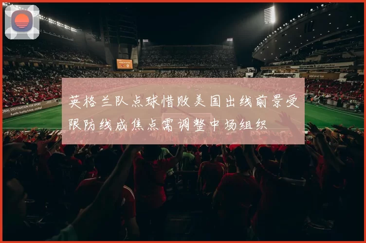 英格兰队点球惜败美国出线前景受限防线成焦点需调整中场组织