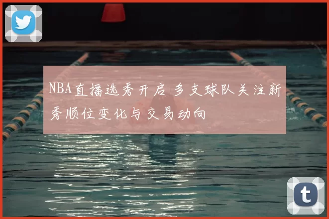 NBA直播选秀开启 多支球队关注新秀顺位变化与交易动向