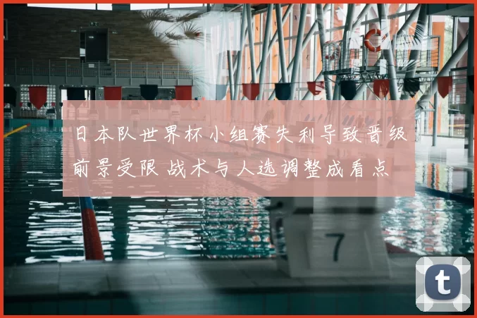 日本队世界杯小组赛失利导致晋级前景受限 战术与人选调整成看点