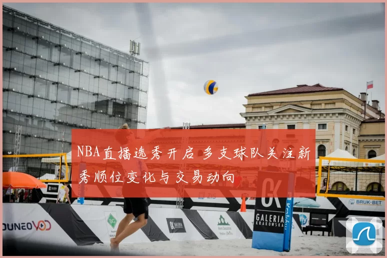 NBA直播选秀开启 多支球队关注新秀顺位变化与交易动向