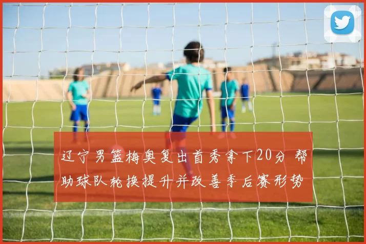 辽宁男篮梅奥复出首秀拿下20分 帮助球队轮换提升并改善季后赛形势