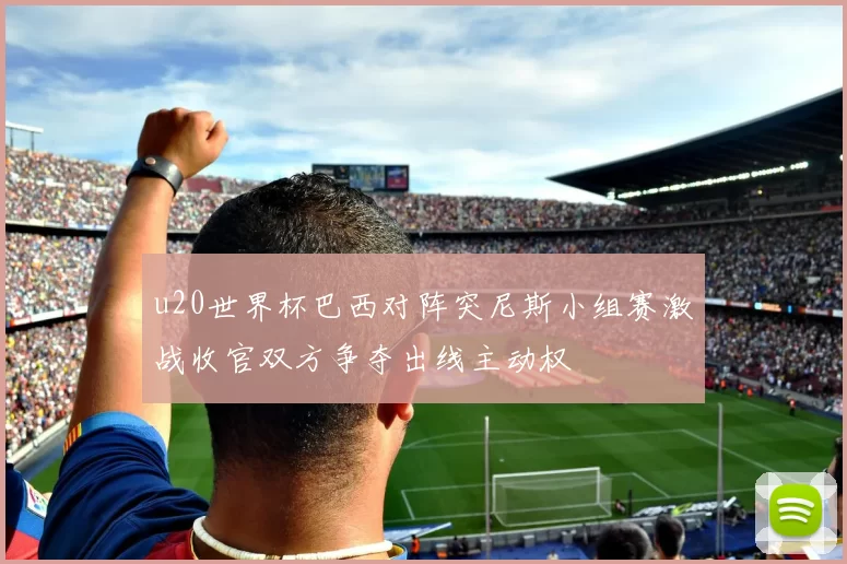 u20世界杯巴西对阵突尼斯小组赛激战收官双方争夺出线主动权