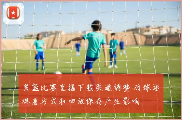 男篮比赛直播下载渠道调整 对球迷观看方式和回放保存产生影响