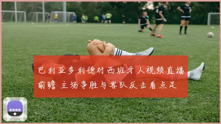 巴利亚多利德对西班牙人视频直播前瞻 主场争胜与客队反击看点足