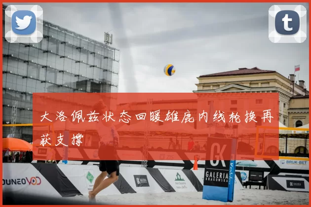大洛佩兹状态回暖雄鹿内线轮换再获支撑