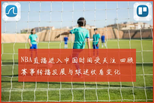 NBA直播进入中国时间受关注 回顾赛事转播发展与球迷收看变化