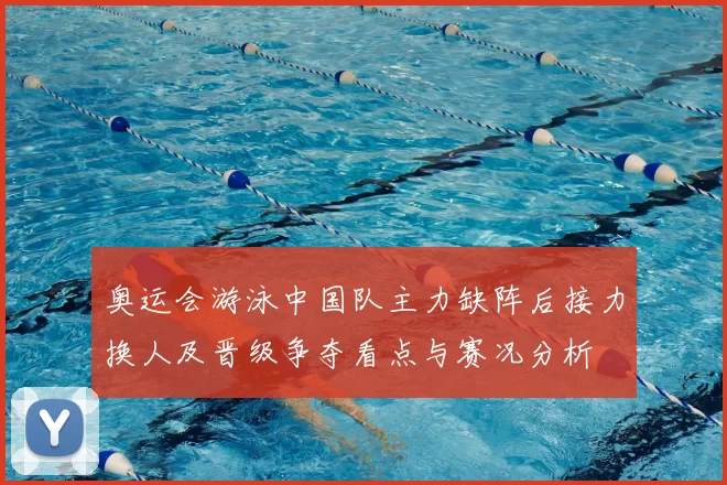 奥运会游泳中国队主力缺阵后接力换人及晋级争夺看点与赛况分析