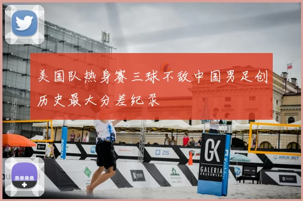 美国队热身赛三球不敌中国男足创历史最大分差纪录