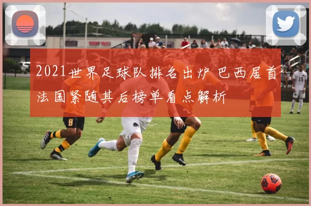 2021世界足球队排名出炉 巴西居首法国紧随其后榜单看点解析