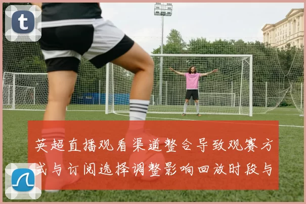 英超直播观看渠道整合导致观赛方式与订阅选择调整影响回放时段与清晰度