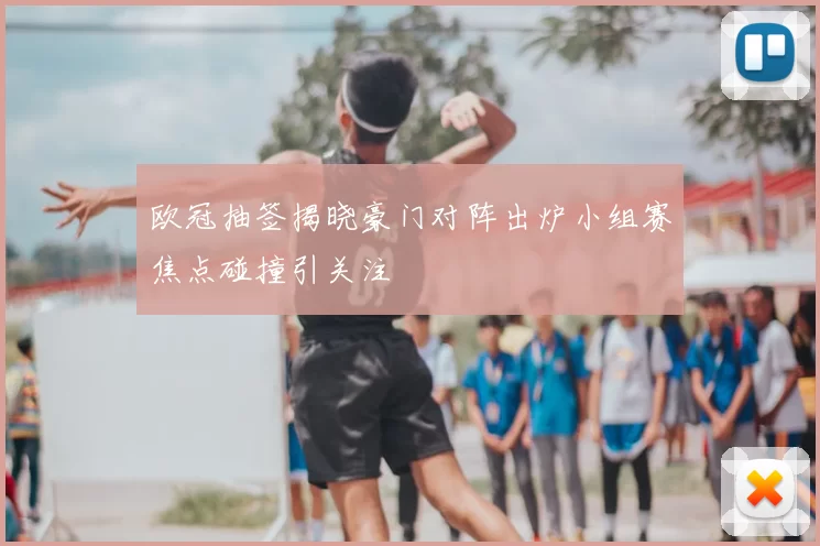 欧冠抽签揭晓豪门对阵出炉小组赛焦点碰撞引关注