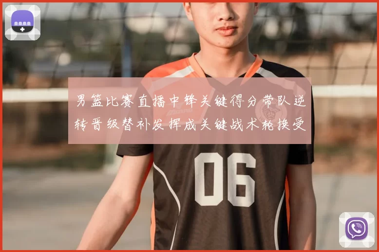 男篮比赛直播中锋关键得分带队逆转晋级替补发挥成关键战术轮换受关注