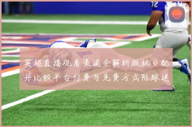 英超直播观看渠道全解析版权分配并比较平台付费与免费方式附球迷观赛建议