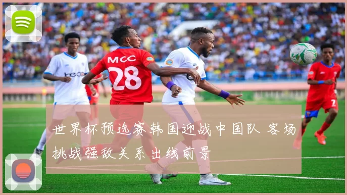 世界杯预选赛韩国迎战中国队 客场挑战强敌关系出线前景