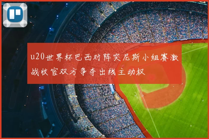 u20世界杯巴西对阵突尼斯小组赛激战收官双方争夺出线主动权
