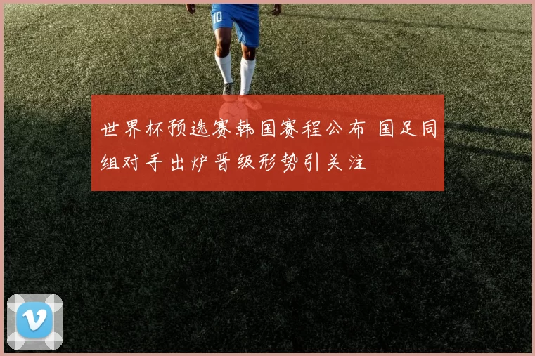 世界杯预选赛韩国赛程公布 国足同组对手出炉晋级形势引关注
