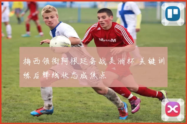 梅西领衔阿根廷备战美洲杯 关键训练后锋线状态成焦点