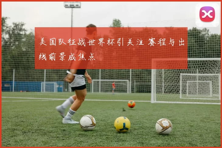 美国队征战世界杯引关注 赛程与出线前景成焦点