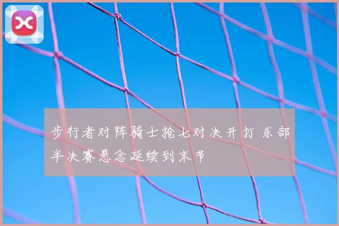 步行者对阵骑士抢七对决开打 东部半决赛悬念延续到末节