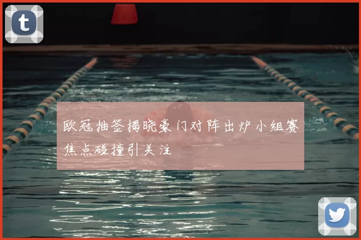 欧冠抽签揭晓豪门对阵出炉小组赛焦点碰撞引关注