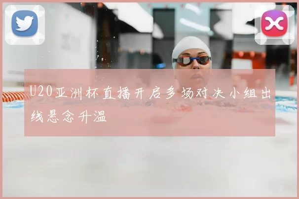 U20亚洲杯直播开启多场对决小组出线悬念升温