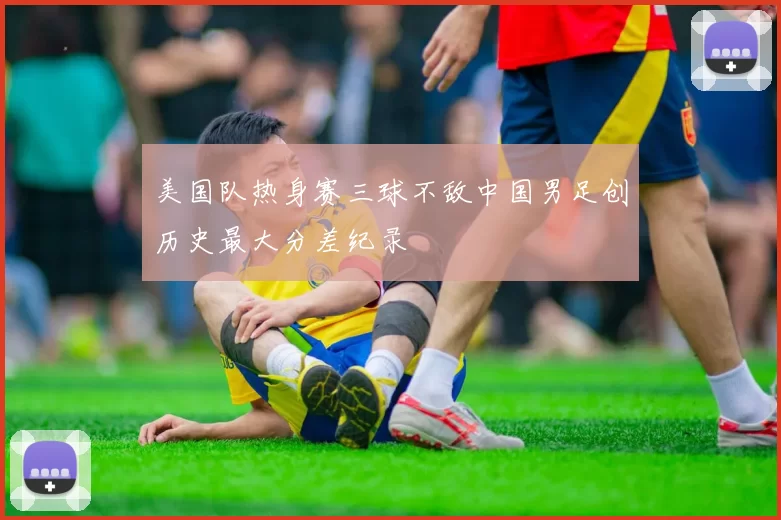 美国队热身赛三球不敌中国男足创历史最大分差纪录