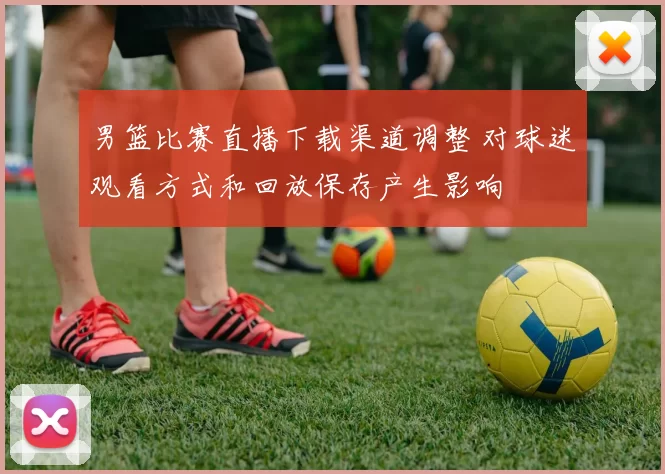 男篮比赛直播下载渠道调整 对球迷观看方式和回放保存产生影响