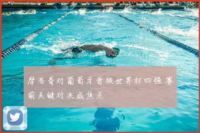 摩洛哥对葡萄牙晋级世界杯四强 赛前关键对决成焦点