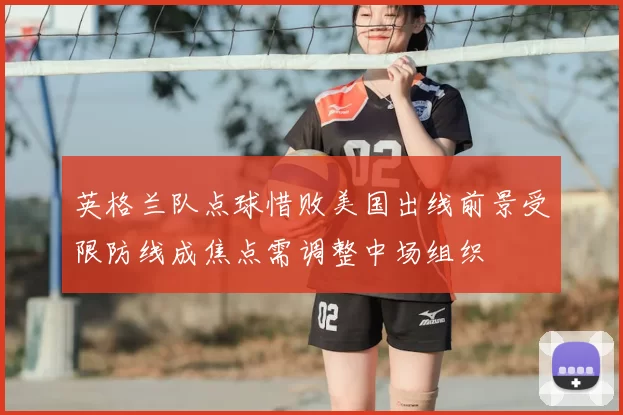 英格兰队点球惜败美国出线前景受限防线成焦点需调整中场组织