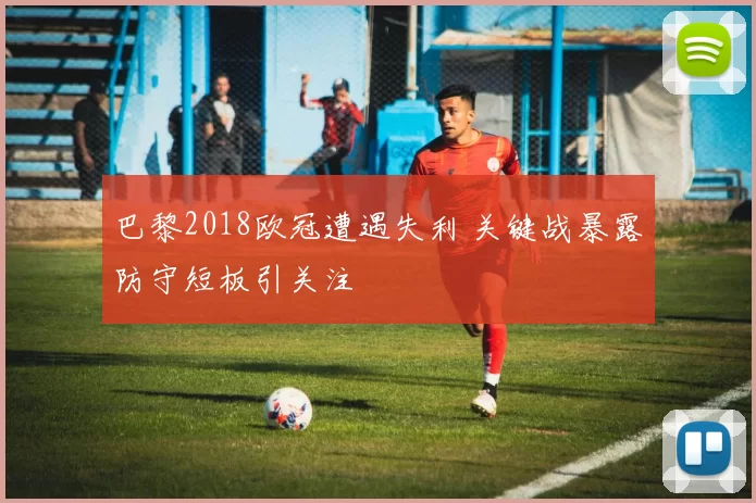 巴黎2018欧冠遭遇失利 关键战暴露防守短板引关注