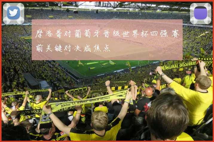 摩洛哥对葡萄牙晋级世界杯四强 赛前关键对决成焦点