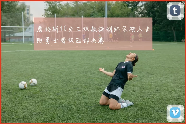 詹姆斯40分三双数据创纪录湖人击败勇士晋级西部决赛