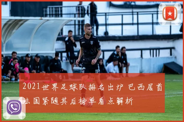 2021世界足球队排名出炉 巴西居首法国紧随其后榜单看点解析