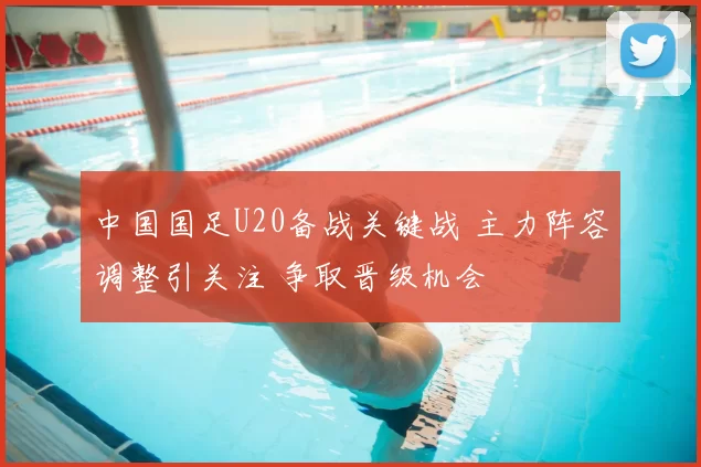 中国国足U20备战关键战 主力阵容调整引关注 争取晋级机会