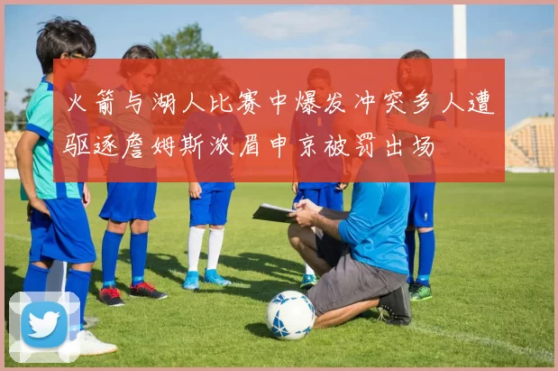 火箭与湖人比赛中爆发冲突多人遭驱逐詹姆斯浓眉申京被罚出场