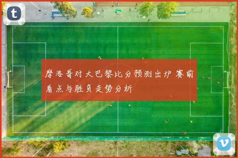 摩洛哥对大巴黎比分预测出炉 赛前看点与胜负走势分析