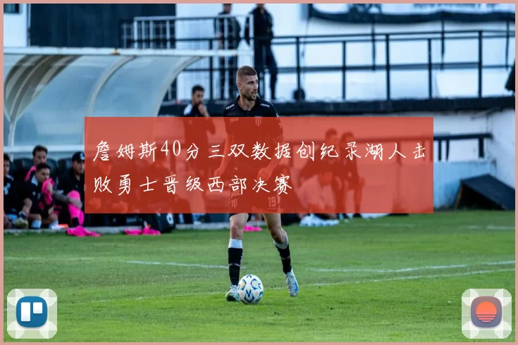 詹姆斯40分三双数据创纪录湖人击败勇士晋级西部决赛