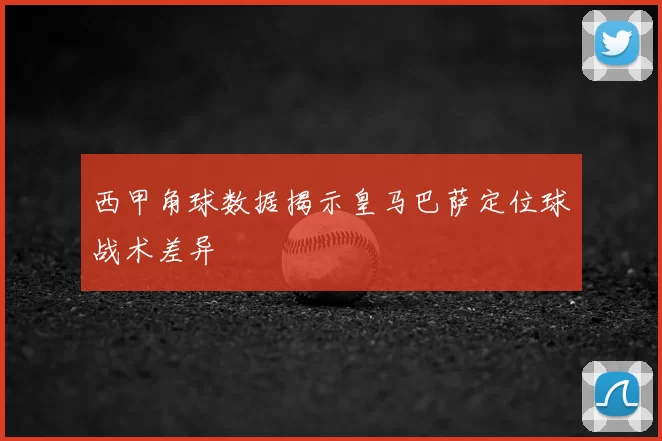 西甲角球数据揭示皇马巴萨定位球战术差异