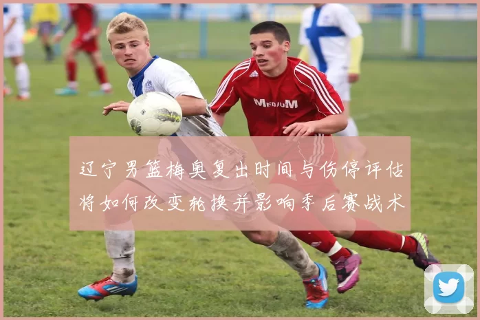 辽宁男篮梅奥复出时间与伤停评估将如何改变轮换并影响季后赛战术